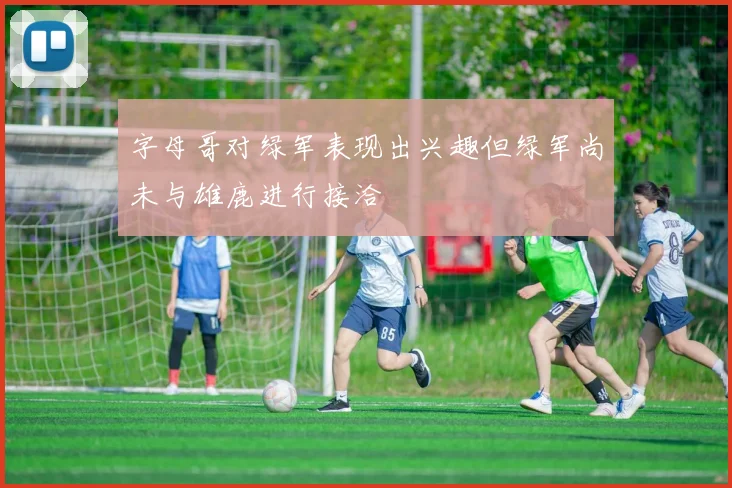 字母哥对绿军表现出兴趣但绿军尚未与雄鹿进行接洽