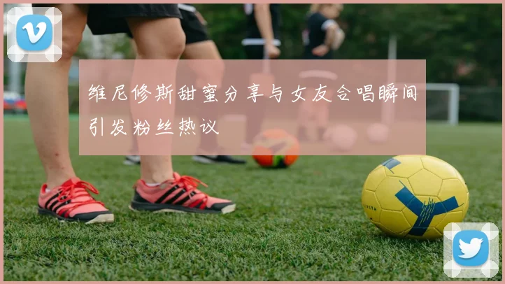 维尼修斯甜蜜分享与女友合唱瞬间引发粉丝热议