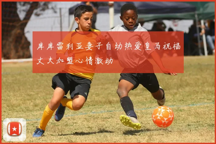 库库雷利亚妻子自幼热爱皇马祝福丈夫加盟心情激动