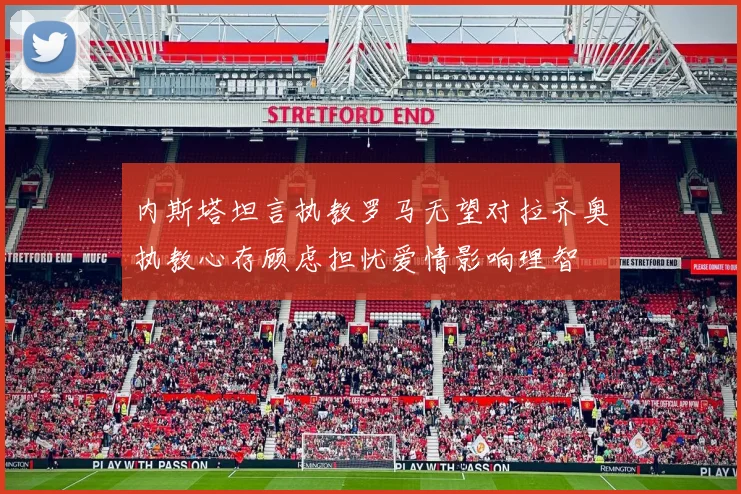 内斯塔坦言执教罗马无望对拉齐奥执教心存顾虑担忧爱情影响理智