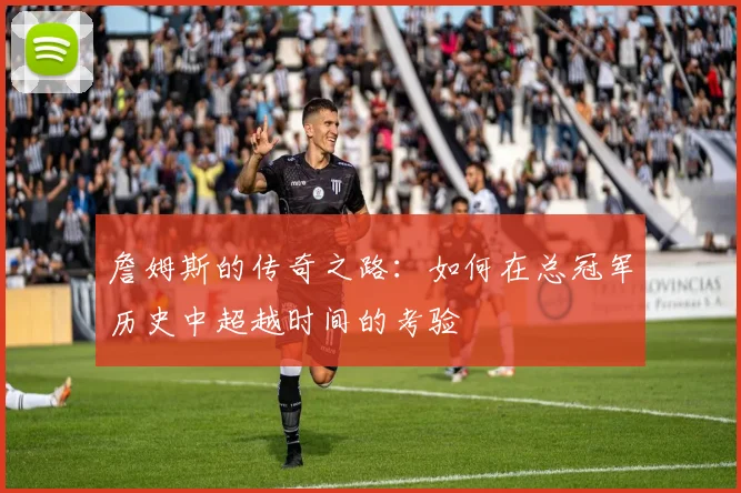 詹姆斯的传奇之路：如何在总冠军历史中超越时间的考验