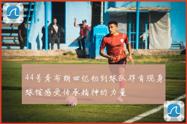 44号秀布朗回忆初到球队邓肯现身球馆感受传承精神的力量