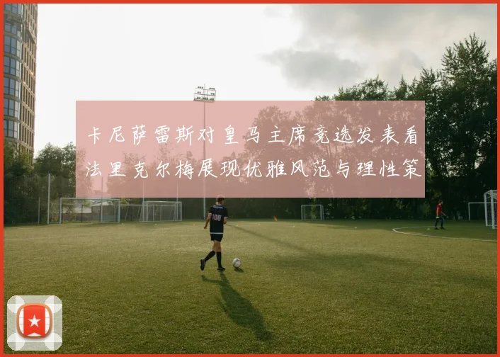 卡尼萨雷斯对皇马主席竞选发表看法里克尔梅展现优雅风范与理性策略