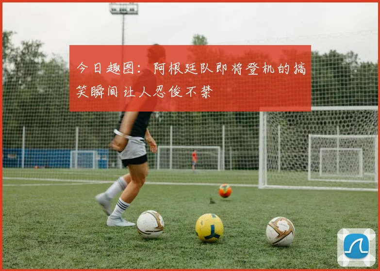 今日趣图：阿根廷队即将登机的搞笑瞬间让人忍俊不禁