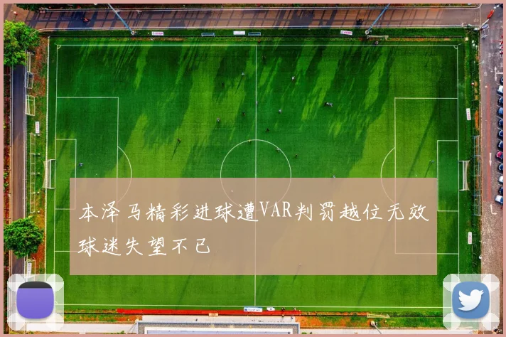 本泽马精彩进球遭VAR判罚越位无效球迷失望不已