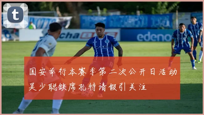 国安举行本赛季第二次公开日活动吴少聪缺席孔特请假引关注