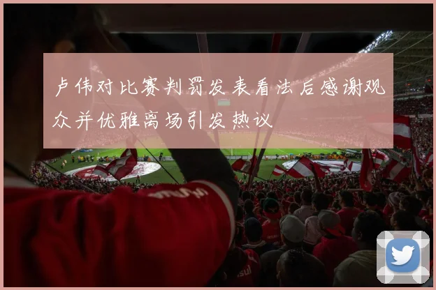 卢伟对比赛判罚发表看法后感谢观众并优雅离场引发热议