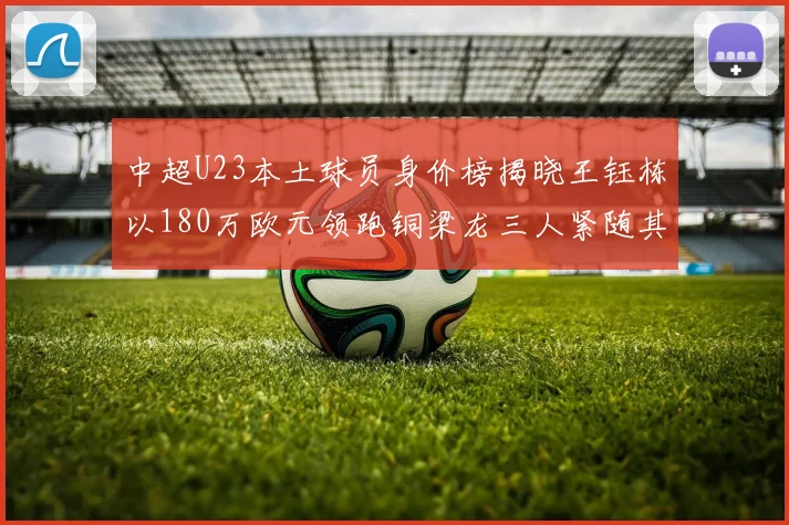 中超U23本土球员身价榜揭晓王钰栋以180万欧元领跑铜梁龙三人紧随其后