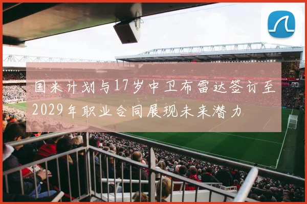 国米计划与17岁中卫布雷达签订至2029年职业合同展现未来潜力