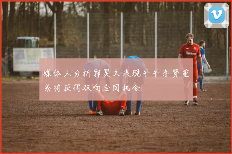 媒体人分析郭昊文表现平平李贤重或将获得双向合同机会
