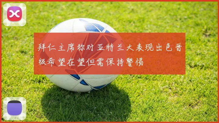 拜仁主席称对亚特兰大表现出色晋级希望在望但需保持警惕