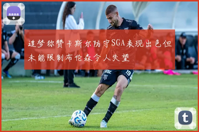 追梦称赞卡斯尔防守SGA表现出色但未能限制布伦森令人失望