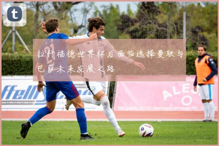 拉什福德世界杯后面临选择曼联与巴萨未来发展之路