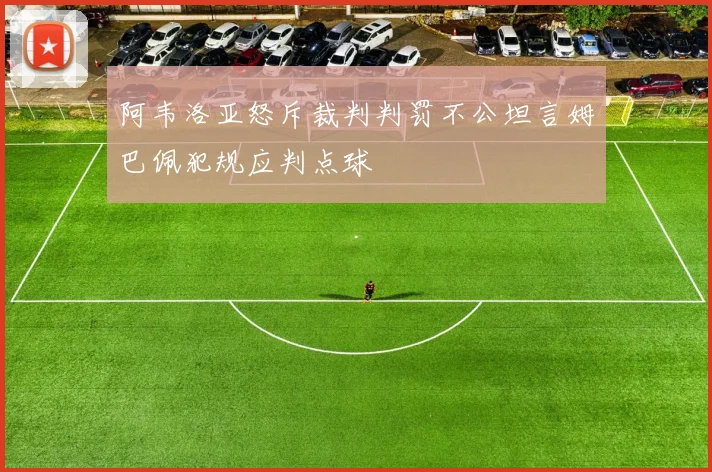 阿韦洛亚怒斥裁判判罚不公坦言姆巴佩犯规应判点球