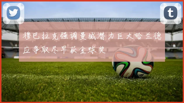 穆巴拉克强调曼城潜力巨大哈兰德应争取尽早获金球奖