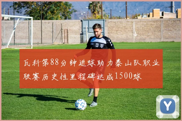 瓦科第88分钟进球助力泰山队职业联赛历史性里程碑达成1500球